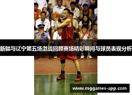新疆与辽宁第五场激战回顾赛场精彩瞬间与球员表现分析